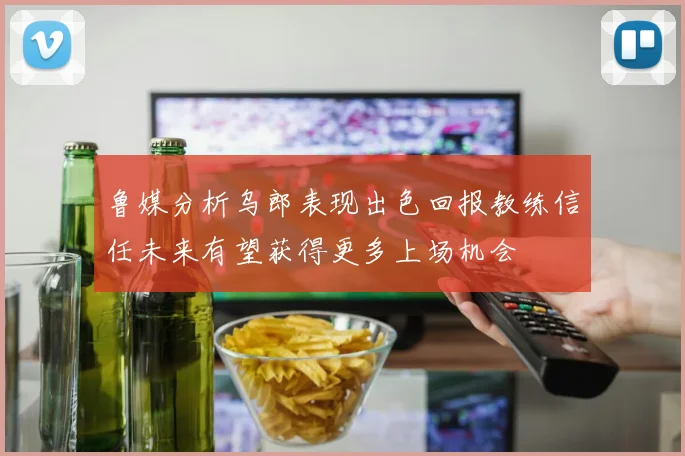 鲁媒分析乌郎表现出色回报教练信任未来有望获得更多上场机会