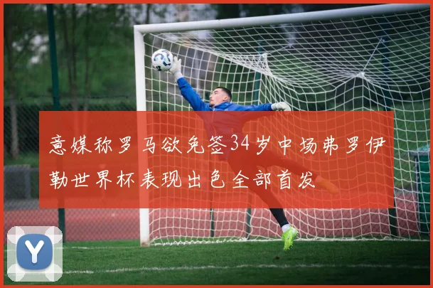 意媒称罗马欲免签34岁中场弗罗伊勒世界杯表现出色全部首发