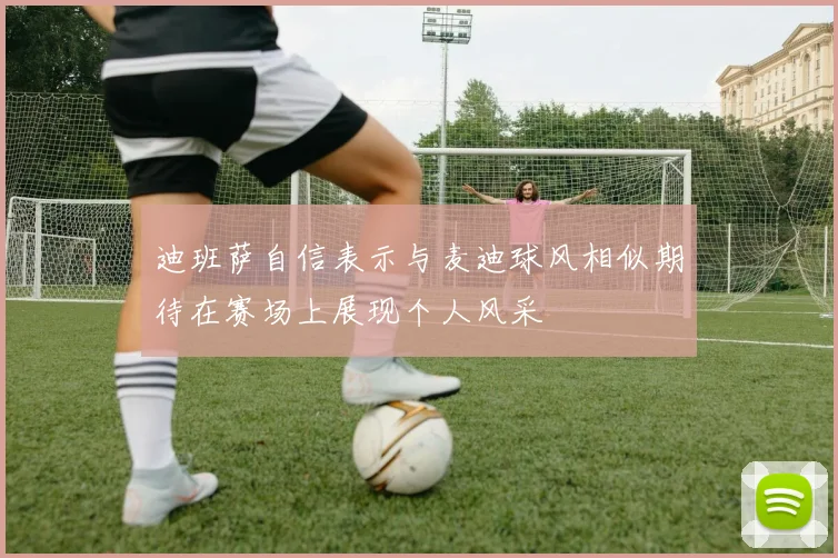 迪班萨自信表示与麦迪球风相似期待在赛场上展现个人风采