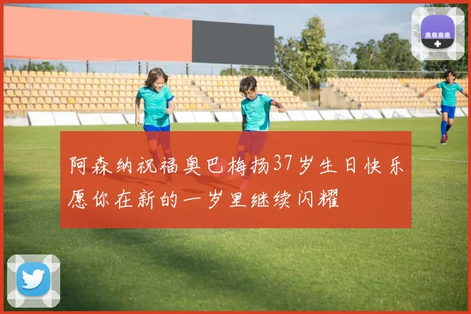 阿森纳祝福奥巴梅扬37岁生日快乐愿你在新的一岁里继续闪耀