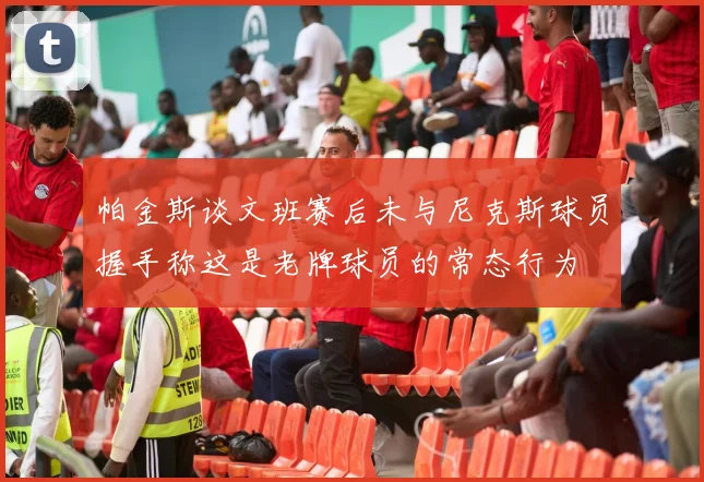 帕金斯谈文班赛后未与尼克斯球员握手称这是老牌球员的常态行为