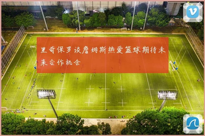 里奇保罗谈詹姆斯热爱篮球期待未来合作机会