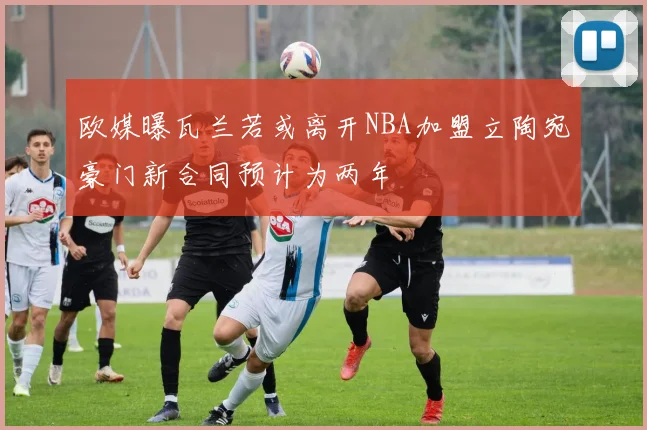 欧媒曝瓦兰若或离开NBA加盟立陶宛豪门新合同预计为两年