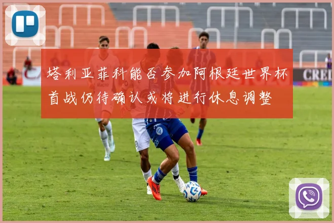 塔利亚菲科能否参加阿根廷世界杯首战仍待确认或将进行休息调整