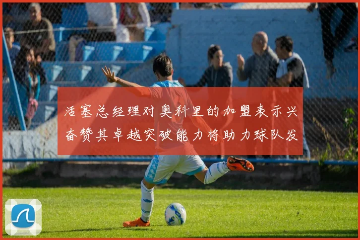 活塞总经理对奥科里的加盟表示兴奋赞其卓越突破能力将助力球队发展