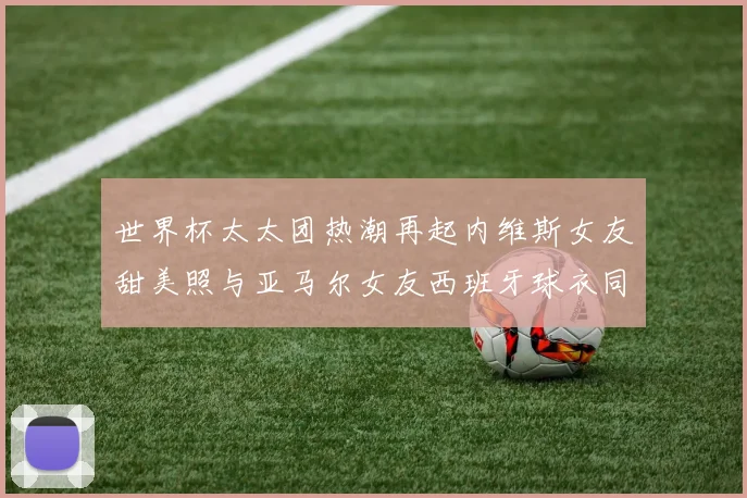 世界杯太太团热潮再起内维斯女友甜美照与亚马尔女友西班牙球衣同框秀