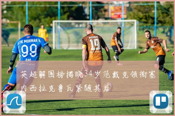 英超解围榜揭晓34岁范戴克领衔塞内西拉克鲁瓦紧随其后