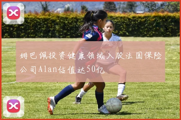 姆巴佩投资健康领域入股法国保险公司Alan估值达50亿