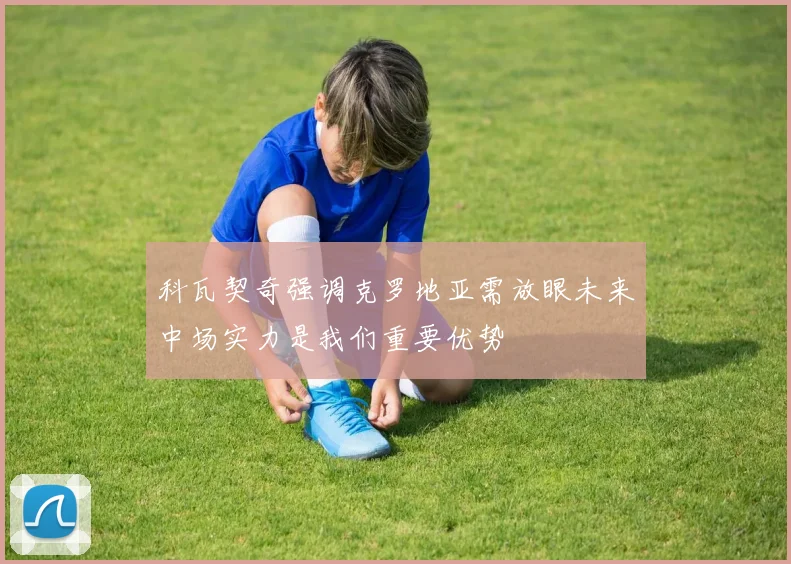 科瓦契奇强调克罗地亚需放眼未来中场实力是我们重要优势