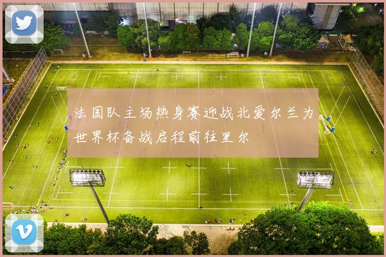 法国队主场热身赛迎战北爱尔兰为世界杯备战启程前往里尔