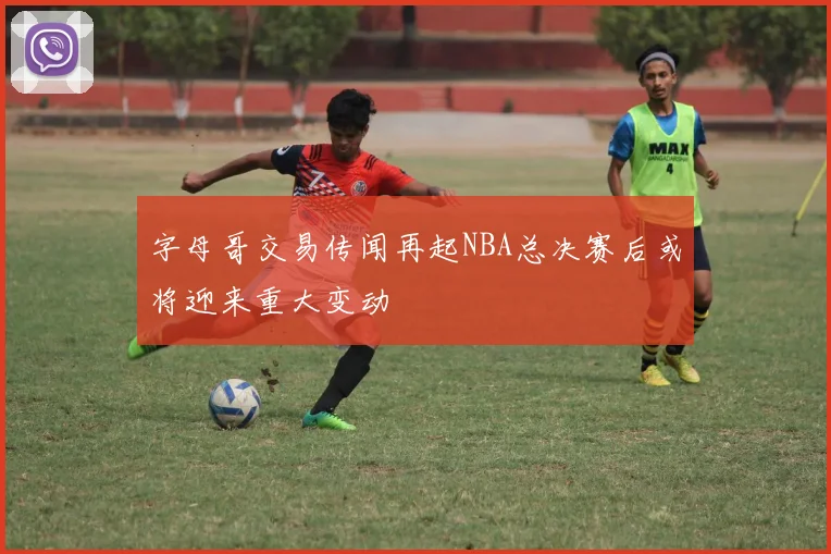 字母哥交易传闻再起NBA总决赛后或将迎来重大变动