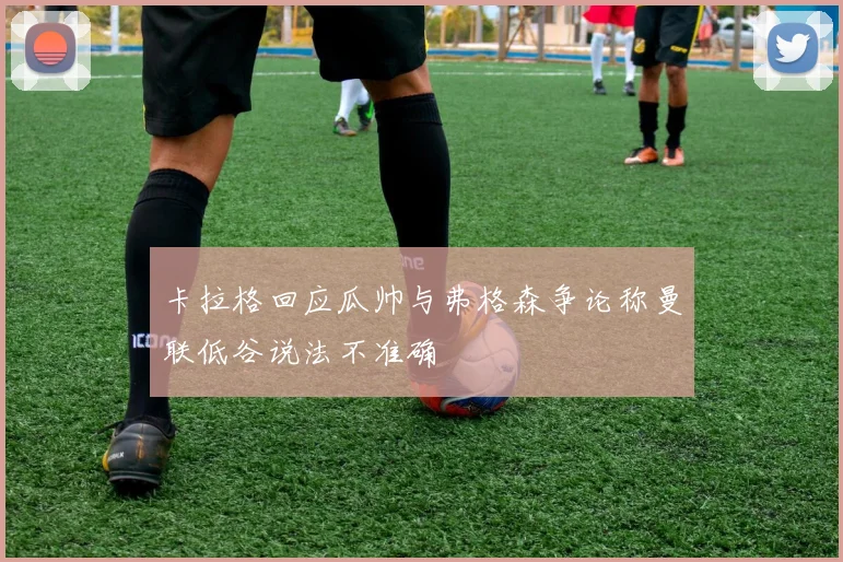 卡拉格回应瓜帅与弗格森争论称曼联低谷说法不准确