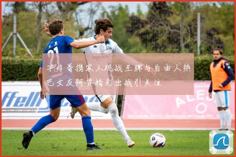 字母哥携家人观战王牌与自由人热巴女友阿贾精彩出战引关注