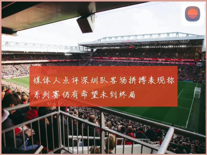媒体人点评深圳队客场拼搏表现称系列赛仍有希望未到终局