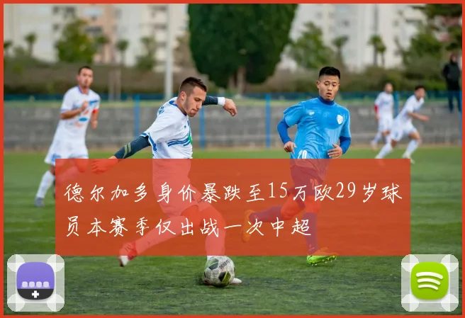德尔加多身价暴跌至15万欧29岁球员本赛季仅出战一次中超