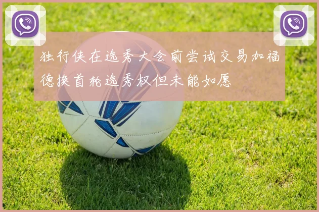 独行侠在选秀大会前尝试交易加福德换首轮选秀权但未能如愿