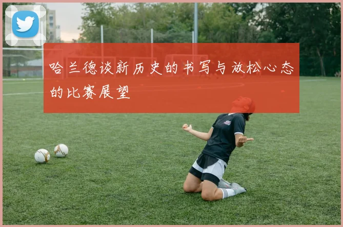哈兰德谈新历史的书写与放松心态的比赛展望