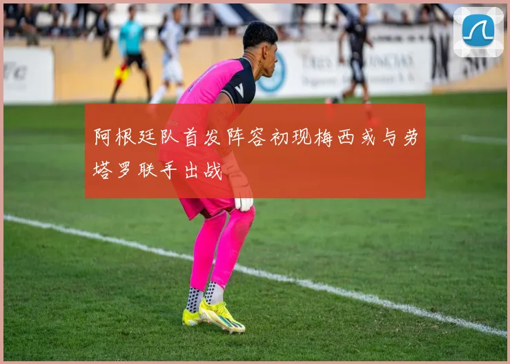 阿根廷队首发阵容初现梅西或与劳塔罗联手出战