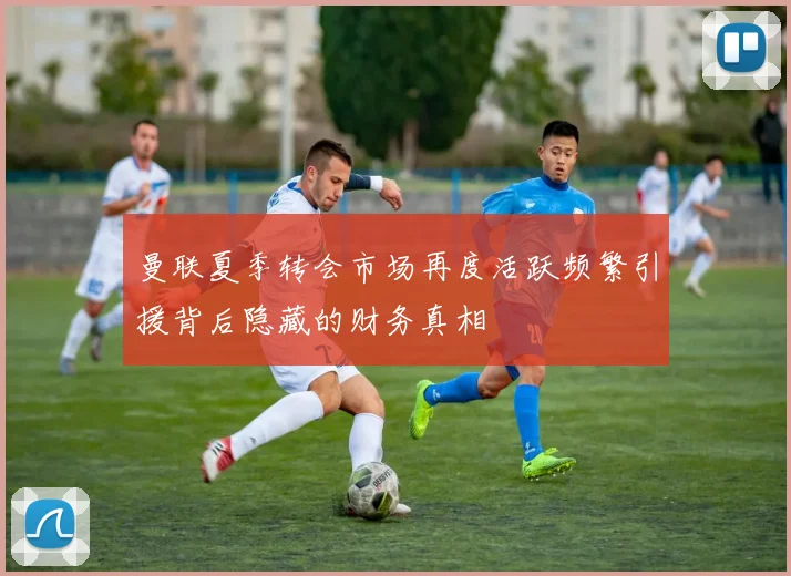 曼联夏季转会市场再度活跃频繁引援背后隐藏的财务真相