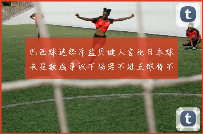 巴西球迷怒斥盐贝健人言论日本球衣星数成争议下场若不进五球将不庆祝