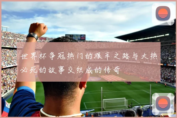 世界杯争冠热门的艰辛之路与大热必死的故事交织成的传奇