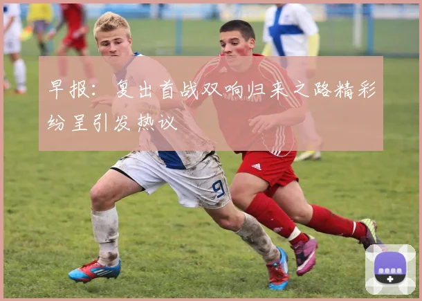 早报：复出首战双响归来之路精彩纷呈引发热议