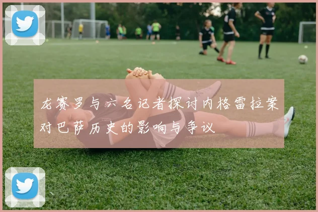龙赛罗与六名记者探讨内格雷拉案对巴萨历史的影响与争议
