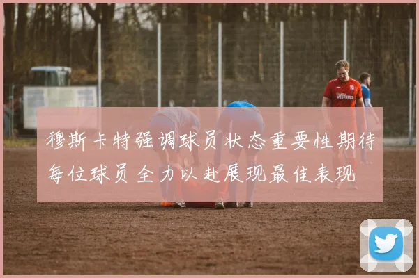 穆斯卡特强调球员状态重要性期待每位球员全力以赴展现最佳表现