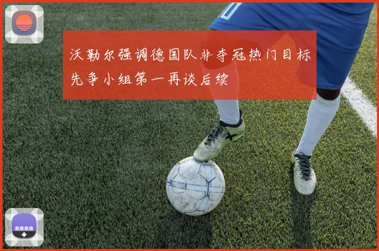 沃勒尔强调德国队非夺冠热门目标先争小组第一再谈后续