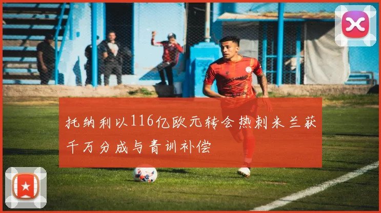 托纳利以116亿欧元转会热刺米兰获千万分成与青训补偿