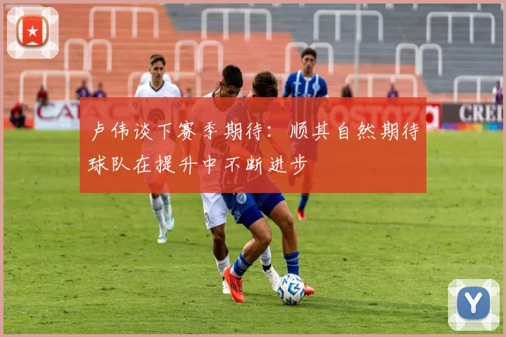 卢伟谈下赛季期待：顺其自然期待球队在提升中不断进步