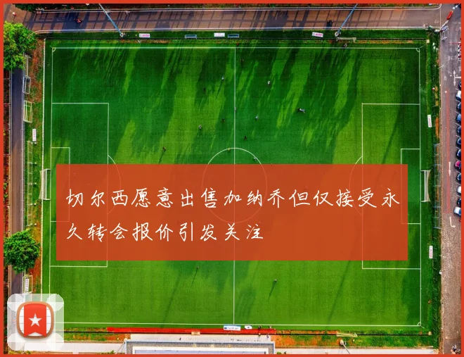 切尔西愿意出售加纳乔但仅接受永久转会报价引发关注