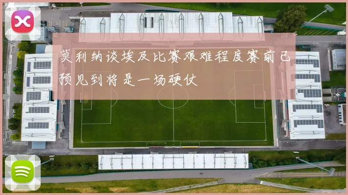 莫利纳谈埃及比赛艰难程度赛前已预见到将是一场硬仗