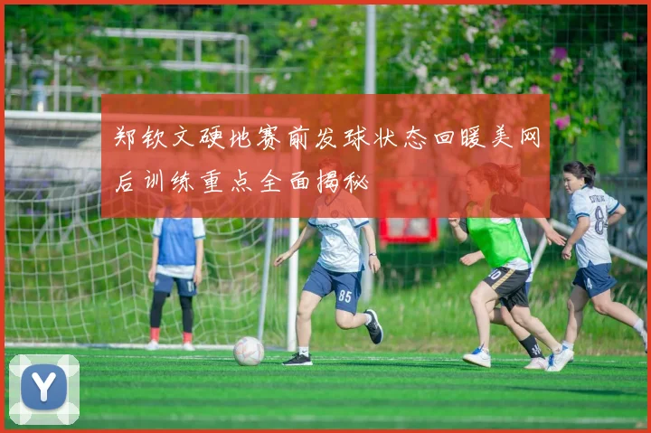郑钦文硬地赛前发球状态回暖美网后训练重点全面揭秘