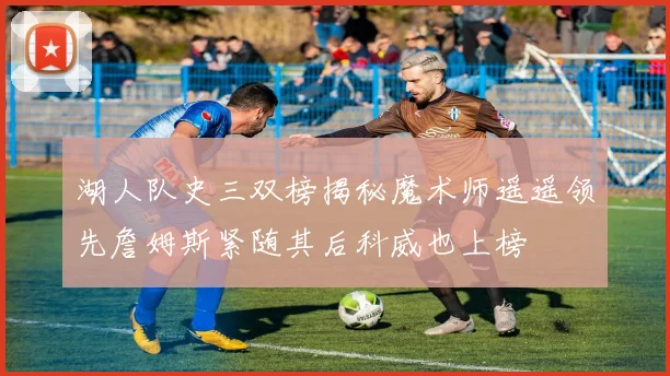 湖人队史三双榜揭秘魔术师遥遥领先詹姆斯紧随其后科威也上榜